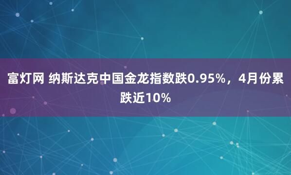 富灯网 纳斯达克中国金龙指数跌0.95%，4月份累跌近10%