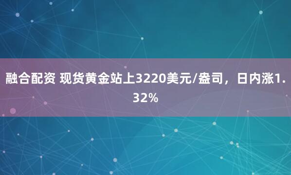 融合配资 现货黄金站上3220美元/盎司，日内涨1.32%