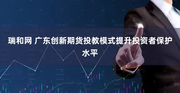 瑞和网 广东创新期货投教模式提升投资者保护水平