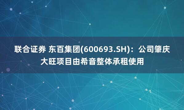 联合证券 东百集团(600693.SH)：公司肇庆大旺项目由希音整体承租使用