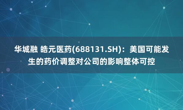 华城融 皓元医药(688131.SH)：美国可能发生的药价调整对公司的影响整体可控