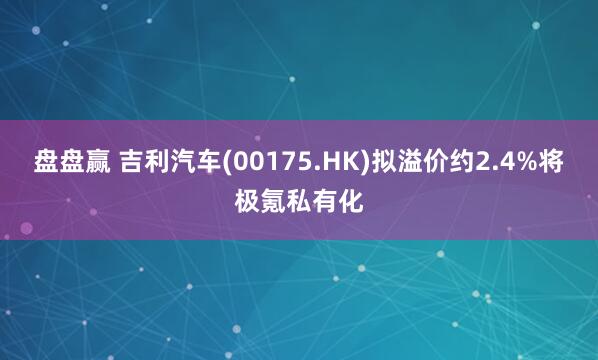 盘盘赢 吉利汽车(00175.HK)拟溢价约2.4%将极氪私有化