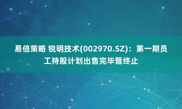 易倍策略 锐明技术(002970.SZ)：第一期员工持股计划出售完毕暨终止