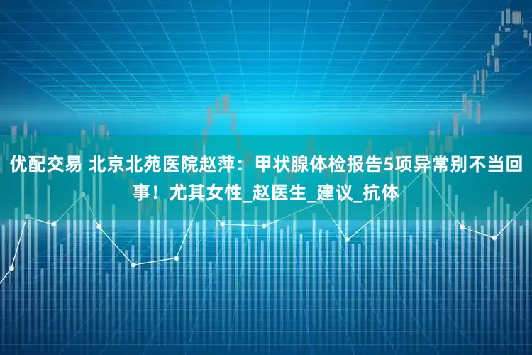 优配交易 北京北苑医院赵萍：甲状腺体检报告5项异常别不当回事！尤其女性_赵医生_建议_抗体