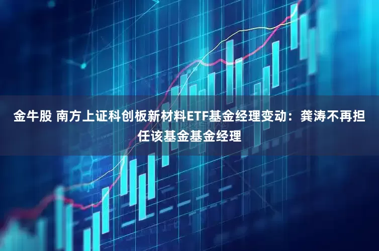 金牛股 南方上证科创板新材料ETF基金经理变动：龚涛不再担任该基金基金经理