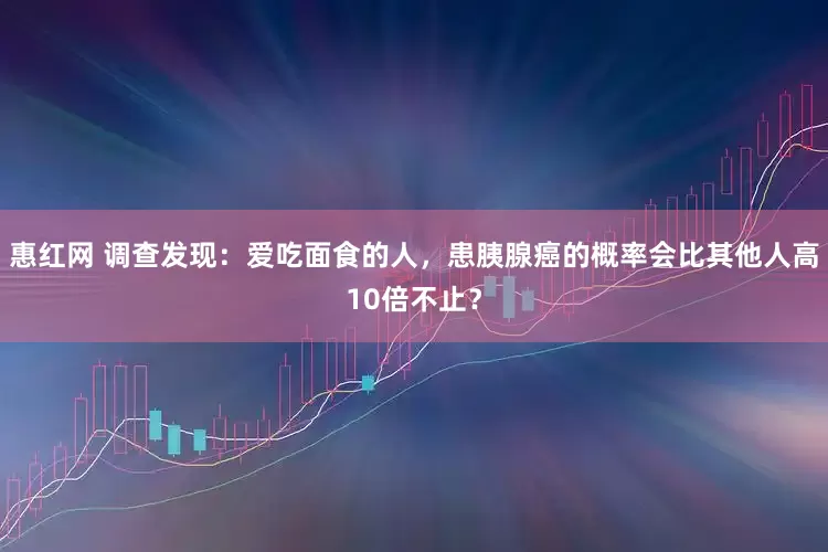 惠红网 调查发现：爱吃面食的人，患胰腺癌的概率会比其他人高10倍不止？